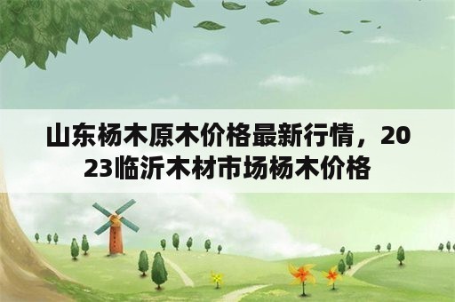 山东杨木原木价格最新行情，2023临沂木材市场杨木价格