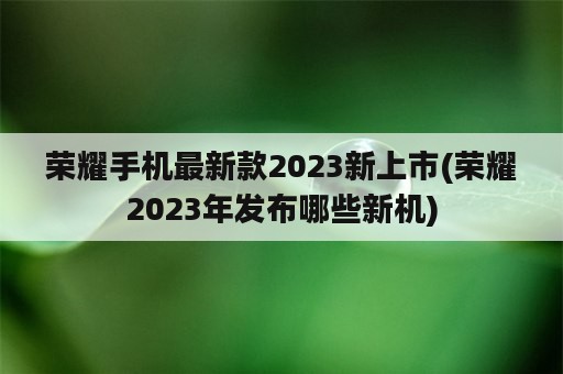 荣耀手机最新款2023新上市(荣耀2023年发布哪些新机)