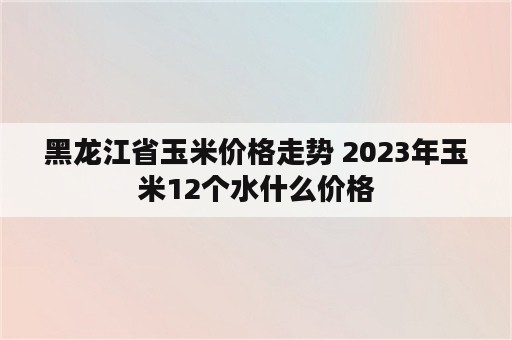 黑龙江省玉米价格走势 2023年玉米12个水什么价格