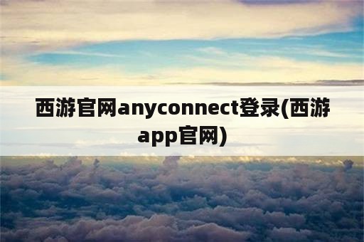 西游官网anyconnect登录(西游app官网)