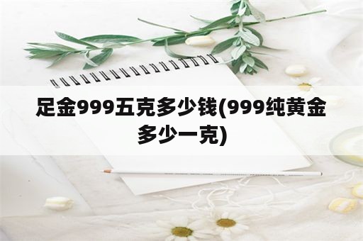 足金999五克多少钱(999纯黄金多少一克)